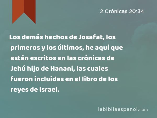 Los demás hechos de Josafat, los primeros y los últimos, he aquí que están escritos en las crónicas de Jehú hijo de Hanani, las cuales fueron incluidas en el libro de los reyes de Israel. - 2 Crônicas 20:34