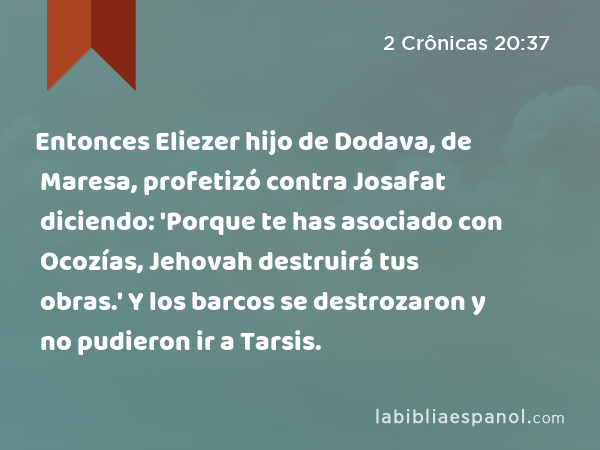 Entonces Eliezer hijo de Dodava, de Maresa, profetizó contra Josafat diciendo: 'Porque te has asociado con Ocozías, Jehovah destruirá tus obras.' Y los barcos se destrozaron y no pudieron ir a Tarsis. - 2 Crônicas 20:37