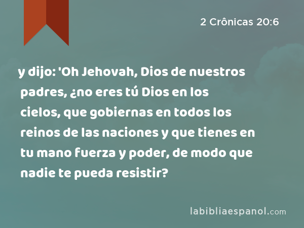 y dijo: 'Oh Jehovah, Dios de nuestros padres, ¿no eres tú Dios en los cielos, que gobiernas en todos los reinos de las naciones y que tienes en tu mano fuerza y poder, de modo que nadie te pueda resistir? - 2 Crônicas 20:6