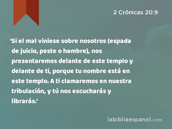 ‘Si el mal viniese sobre nosotros (espada de juicio, peste o hambre), nos presentaremos delante de este templo y delante de ti, porque tu nombre está en este templo. A ti clamaremos en nuestra tribulación, y tú nos escucharás y librarás.’ - 2 Crônicas 20:9