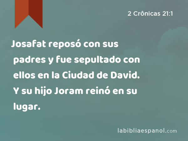 Josafat reposó con sus padres y fue sepultado con ellos en la Ciudad de David. Y su hijo Joram reinó en su lugar. - 2 Crônicas 21:1