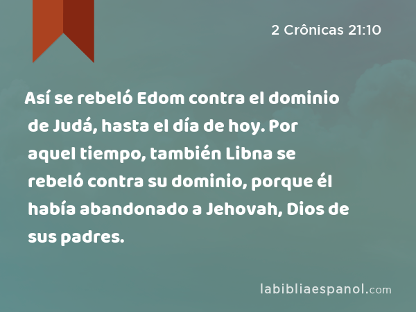 Así se rebeló Edom contra el dominio de Judá, hasta el día de hoy. Por aquel tiempo, también Libna se rebeló contra su dominio, porque él había abandonado a Jehovah, Dios de sus padres. - 2 Crônicas 21:10