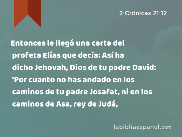 Entonces le llegó una carta del profeta Elías que decía: Así ha dicho Jehovah, Dios de tu padre David: 'Por cuanto no has andado en los caminos de tu padre Josafat, ni en los caminos de Asa, rey de Judá, - 2 Crônicas 21:12