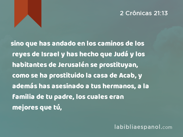 sino que has andado en los caminos de los reyes de Israel y has hecho que Judá y los habitantes de Jerusalén se prostituyan, como se ha prostituido la casa de Acab, y además has asesinado a tus hermanos, a la familia de tu padre, los cuales eran mejores que tú, - 2 Crônicas 21:13