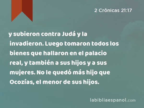 y subieron contra Judá y la invadieron. Luego tomaron todos los bienes que hallaron en el palacio real, y también a sus hijos y a sus mujeres. No le quedó más hijo que Ocozías, el menor de sus hijos. - 2 Crônicas 21:17