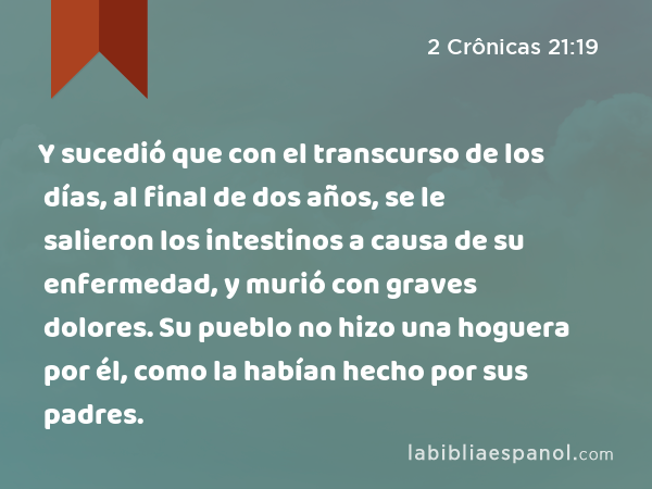 Y sucedió que con el transcurso de los días, al final de dos años, se le salieron los intestinos a causa de su enfermedad, y murió con graves dolores. Su pueblo no hizo una hoguera por él, como la habían hecho por sus padres. - 2 Crônicas 21:19