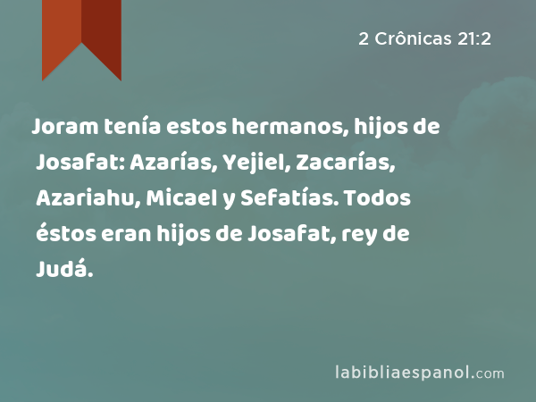 Joram tenía estos hermanos, hijos de Josafat: Azarías, Yejiel, Zacarías, Azariahu, Micael y Sefatías. Todos éstos eran hijos de Josafat, rey de Judá. - 2 Crônicas 21:2