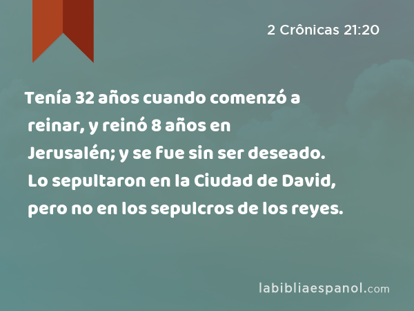 Tenía 32 años cuando comenzó a reinar, y reinó 8 años en Jerusalén; y se fue sin ser deseado. Lo sepultaron en la Ciudad de David, pero no en los sepulcros de los reyes. - 2 Crônicas 21:20