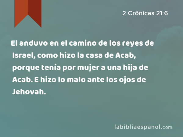 El anduvo en el camino de los reyes de Israel, como hizo la casa de Acab, porque tenía por mujer a una hija de Acab. E hizo lo malo ante los ojos de Jehovah. - 2 Crônicas 21:6