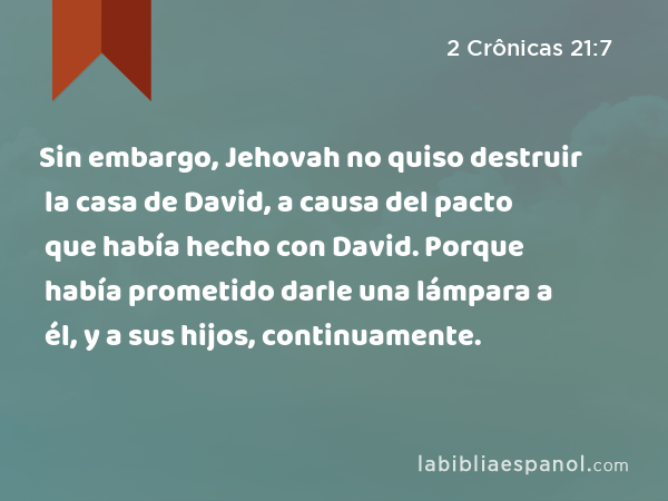 Sin embargo, Jehovah no quiso destruir la casa de David, a causa del pacto que había hecho con David. Porque había prometido darle una lámpara a él, y a sus hijos, continuamente. - 2 Crônicas 21:7