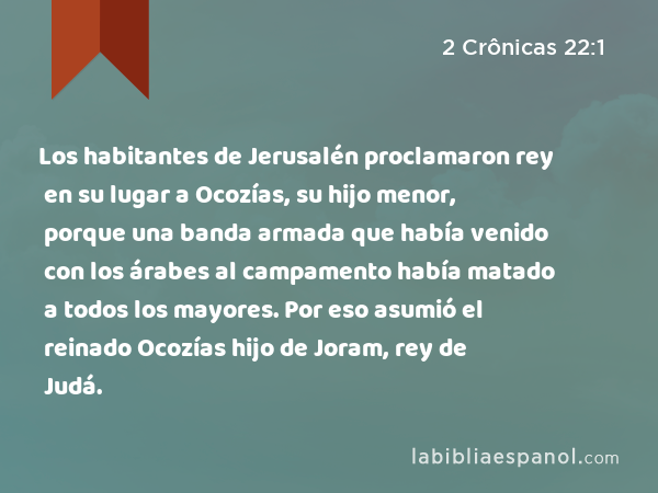 Los habitantes de Jerusalén proclamaron rey en su lugar a Ocozías, su hijo menor, porque una banda armada que había venido con los árabes al campamento había matado a todos los mayores. Por eso asumió el reinado Ocozías hijo de Joram, rey de Judá. - 2 Crônicas 22:1