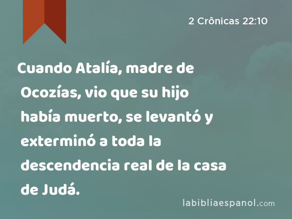 Cuando Atalía, madre de Ocozías, vio que su hijo había muerto, se levantó y exterminó a toda la descendencia real de la casa de Judá. - 2 Crônicas 22:10