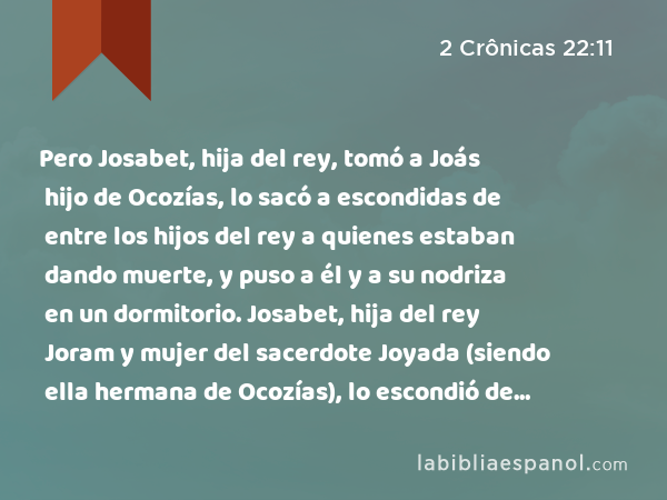 Pero Josabet, hija del rey, tomó a Joás hijo de Ocozías, lo sacó a escondidas de entre los hijos del rey a quienes estaban dando muerte, y puso a él y a su nodriza en un dormitorio. Josabet, hija del rey Joram y mujer del sacerdote Joyada (siendo ella hermana de Ocozías), lo escondió de Atalía, para que no lo matara. - 2 Crônicas 22:11