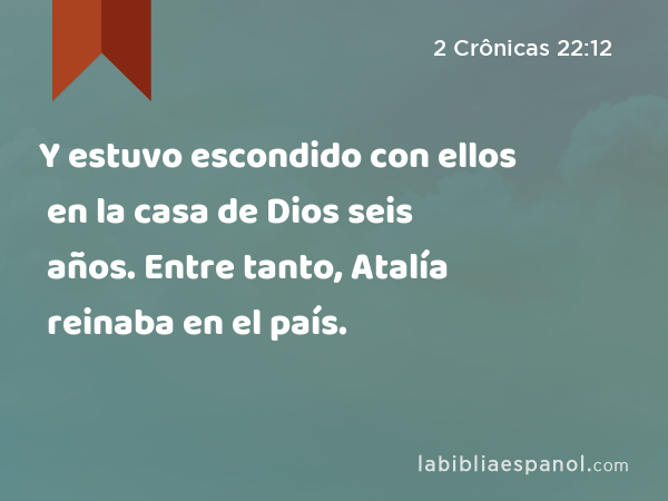 Y estuvo escondido con ellos en la casa de Dios seis años. Entre tanto, Atalía reinaba en el país. - 2 Crônicas 22:12