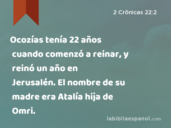 Ocozías tenía 22 años cuando comenzó a reinar, y reinó un año en Jerusalén. El nombre de su madre era Atalía hija de Omri. - 2 Crônicas 22:2