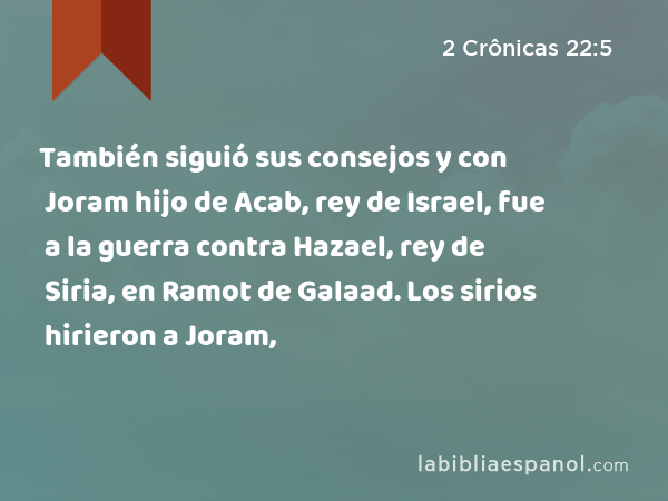 También siguió sus consejos y con Joram hijo de Acab, rey de Israel, fue a la guerra contra Hazael, rey de Siria, en Ramot de Galaad. Los sirios hirieron a Joram, - 2 Crônicas 22:5