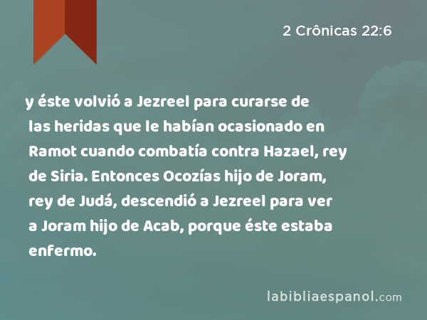 y éste volvió a Jezreel para curarse de las heridas que le habían ocasionado en Ramot cuando combatía contra Hazael, rey de Siria. Entonces Ocozías hijo de Joram, rey de Judá, descendió a Jezreel para ver a Joram hijo de Acab, porque éste estaba enfermo. - 2 Crônicas 22:6