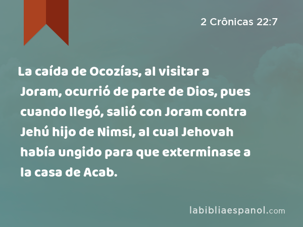 La caída de Ocozías, al visitar a Joram, ocurrió de parte de Dios, pues cuando llegó, salió con Joram contra Jehú hijo de Nimsi, al cual Jehovah había ungido para que exterminase a la casa de Acab. - 2 Crônicas 22:7