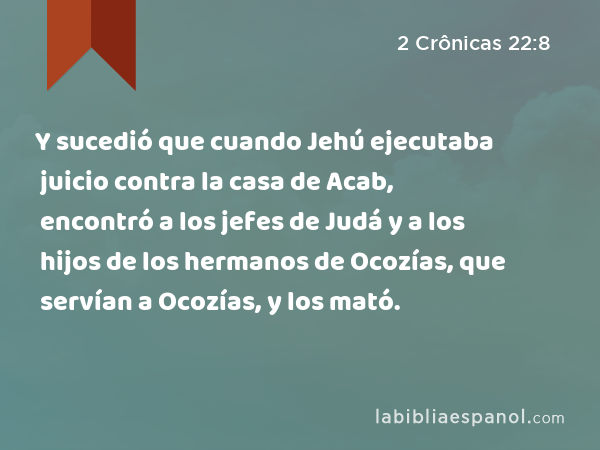 Y sucedió que cuando Jehú ejecutaba juicio contra la casa de Acab, encontró a los jefes de Judá y a los hijos de los hermanos de Ocozías, que servían a Ocozías, y los mató. - 2 Crônicas 22:8