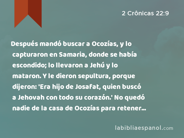 Después mandó buscar a Ocozías, y lo capturaron en Samaria, donde se había escondido; lo llevaron a Jehú y lo mataron. Y le dieron sepultura, porque dijeron: 'Era hijo de Josafat, quien buscó a Jehovah con todo su corazón.' No quedó nadie de la casa de Ocozías para retener el poder del reino. - 2 Crônicas 22:9