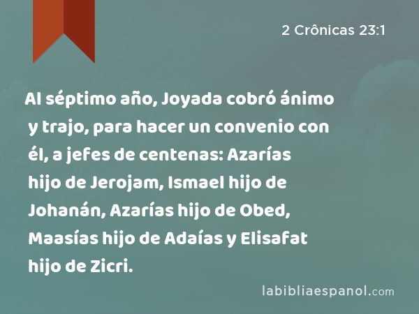 Al séptimo año, Joyada cobró ánimo y trajo, para hacer un convenio con él, a jefes de centenas: Azarías hijo de Jerojam, Ismael hijo de Johanán, Azarías hijo de Obed, Maasías hijo de Adaías y Elisafat hijo de Zicri. - 2 Crônicas 23:1