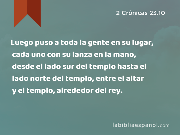 Luego puso a toda la gente en su lugar, cada uno con su lanza en la mano, desde el lado sur del templo hasta el lado norte del templo, entre el altar y el templo, alrededor del rey. - 2 Crônicas 23:10