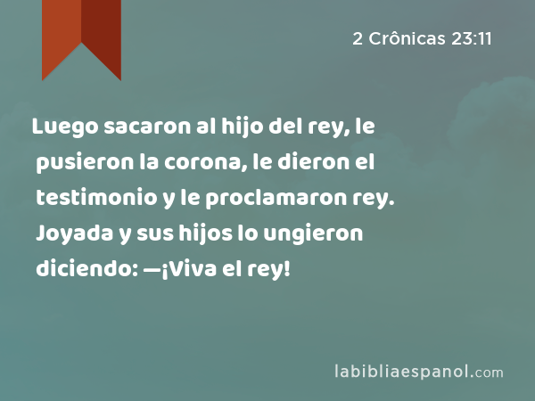 Luego sacaron al hijo del rey, le pusieron la corona, le dieron el testimonio y le proclamaron rey. Joyada y sus hijos lo ungieron diciendo: —¡Viva el rey! - 2 Crônicas 23:11