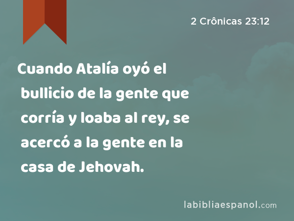 Cuando Atalía oyó el bullicio de la gente que corría y loaba al rey, se acercó a la gente en la casa de Jehovah. - 2 Crônicas 23:12