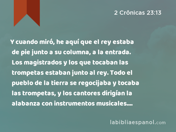 Y cuando miró, he aquí que el rey estaba de pie junto a su columna, a la entrada. Los magistrados y los que tocaban las trompetas estaban junto al rey. Todo el pueblo de la tierra se regocijaba y tocaba las trompetas, y los cantores dirigían la alabanza con instrumentos musicales. Entonces Atalía rasgó sus vestidos y gritó: —¡Conspiración! ¡Conspiración! - 2 Crônicas 23:13