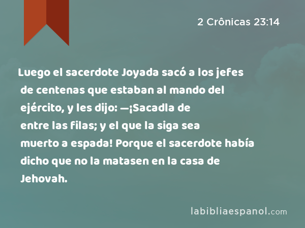 Luego el sacerdote Joyada sacó a los jefes de centenas que estaban al mando del ejército, y les dijo: —¡Sacadla de entre las filas; y el que la siga sea muerto a espada! Porque el sacerdote había dicho que no la matasen en la casa de Jehovah. - 2 Crônicas 23:14