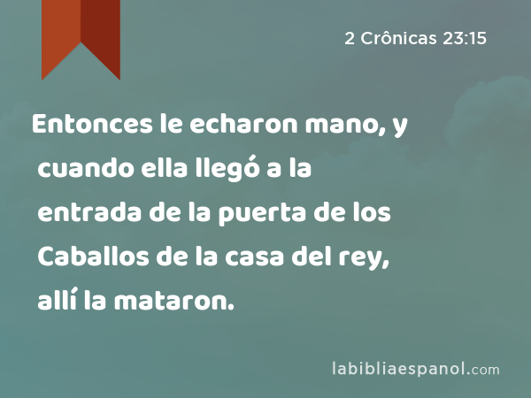 Entonces le echaron mano, y cuando ella llegó a la entrada de la puerta de los Caballos de la casa del rey, allí la mataron. - 2 Crônicas 23:15