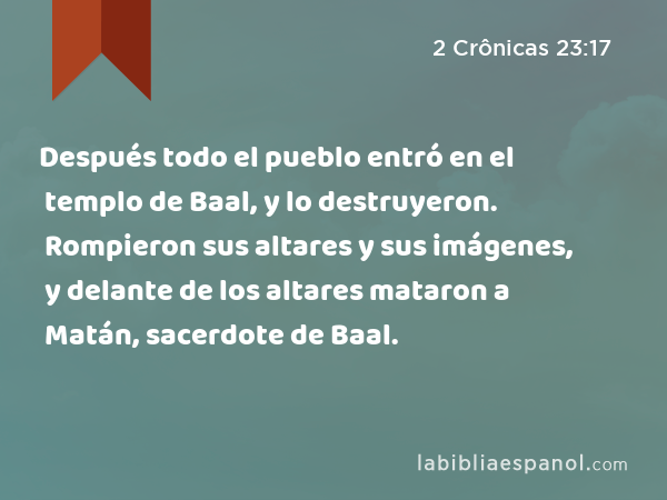 Después todo el pueblo entró en el templo de Baal, y lo destruyeron. Rompieron sus altares y sus imágenes, y delante de los altares mataron a Matán, sacerdote de Baal. - 2 Crônicas 23:17