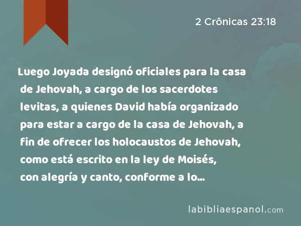 Luego Joyada designó oficiales para la casa de Jehovah, a cargo de los sacerdotes levitas, a quienes David había organizado para estar a cargo de la casa de Jehovah, a fin de ofrecer los holocaustos de Jehovah, como está escrito en la ley de Moisés, con alegría y canto, conforme a lo establecido por David. - 2 Crônicas 23:18