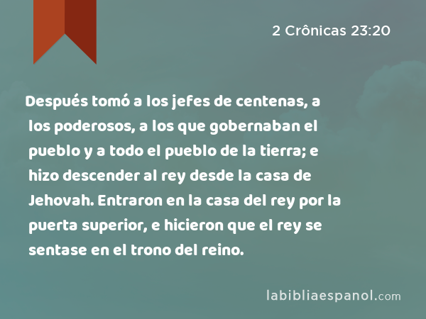 Después tomó a los jefes de centenas, a los poderosos, a los que gobernaban el pueblo y a todo el pueblo de la tierra; e hizo descender al rey desde la casa de Jehovah. Entraron en la casa del rey por la puerta superior, e hicieron que el rey se sentase en el trono del reino. - 2 Crônicas 23:20