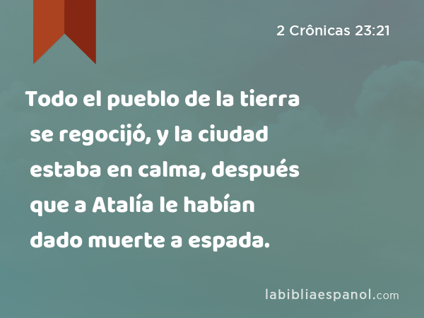 Todo el pueblo de la tierra se regocijó, y la ciudad estaba en calma, después que a Atalía le habían dado muerte a espada. - 2 Crônicas 23:21