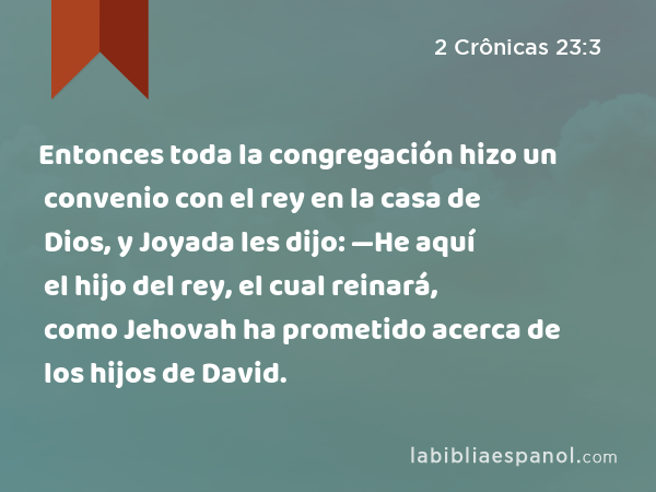 Entonces toda la congregación hizo un convenio con el rey en la casa de Dios, y Joyada les dijo: —He aquí el hijo del rey, el cual reinará, como Jehovah ha prometido acerca de los hijos de David. - 2 Crônicas 23:3