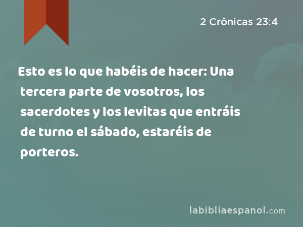 Esto es lo que habéis de hacer: Una tercera parte de vosotros, los sacerdotes y los levitas que entráis de turno el sábado, estaréis de porteros. - 2 Crônicas 23:4