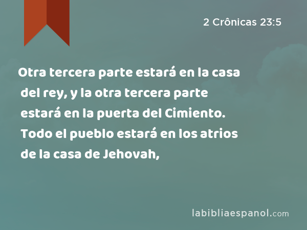 Otra tercera parte estará en la casa del rey, y la otra tercera parte estará en la puerta del Cimiento. Todo el pueblo estará en los atrios de la casa de Jehovah, - 2 Crônicas 23:5