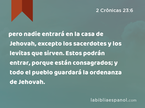 pero nadie entrará en la casa de Jehovah, excepto los sacerdotes y los levitas que sirven. Estos podrán entrar, porque están consagrados; y todo el pueblo guardará la ordenanza de Jehovah. - 2 Crônicas 23:6