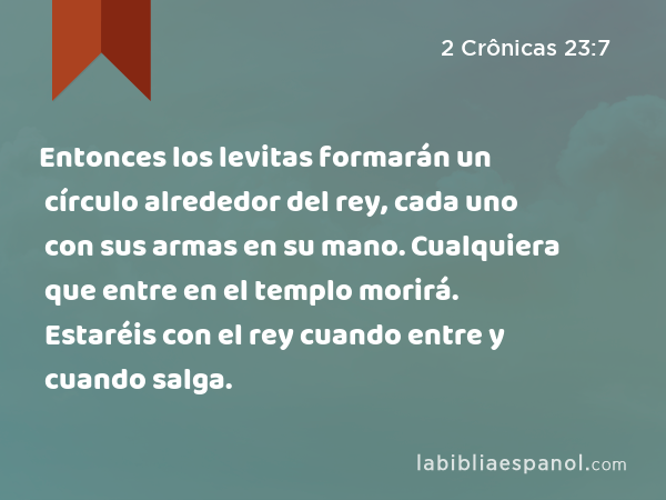 Entonces los levitas formarán un círculo alrededor del rey, cada uno con sus armas en su mano. Cualquiera que entre en el templo morirá. Estaréis con el rey cuando entre y cuando salga. - 2 Crônicas 23:7