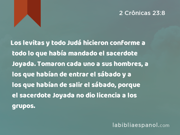 Los levitas y todo Judá hicieron conforme a todo lo que había mandado el sacerdote Joyada. Tomaron cada uno a sus hombres, a los que habían de entrar el sábado y a los que habían de salir el sábado, porque el sacerdote Joyada no dio licencia a los grupos. - 2 Crônicas 23:8