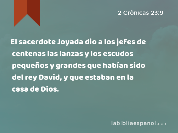 El sacerdote Joyada dio a los jefes de centenas las lanzas y los escudos pequeños y grandes que habían sido del rey David, y que estaban en la casa de Dios. - 2 Crônicas 23:9