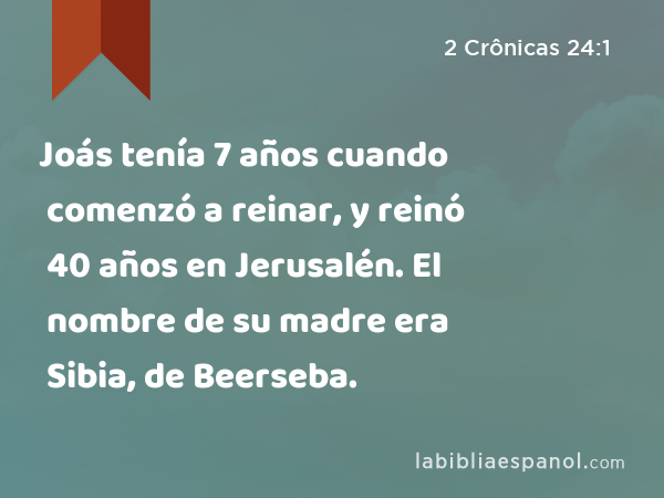 Joás tenía 7 años cuando comenzó a reinar, y reinó 40 años en Jerusalén. El nombre de su madre era Sibia, de Beerseba. - 2 Crônicas 24:1