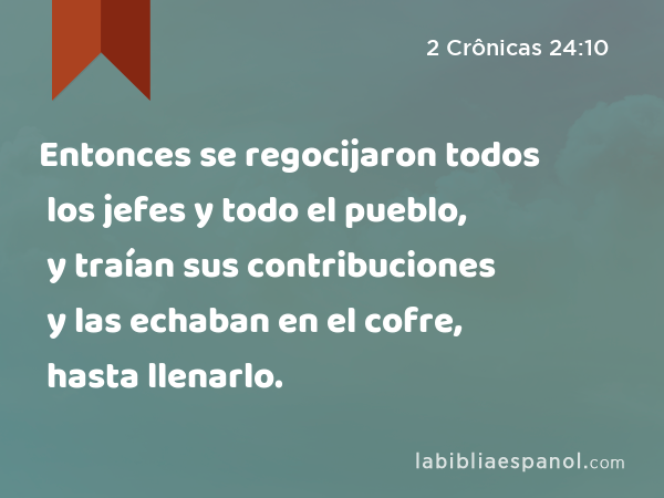 Entonces se regocijaron todos los jefes y todo el pueblo, y traían sus contribuciones y las echaban en el cofre, hasta llenarlo. - 2 Crônicas 24:10