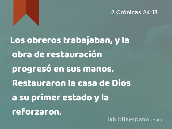 Los obreros trabajaban, y la obra de restauración progresó en sus manos. Restauraron la casa de Dios a su primer estado y la reforzaron. - 2 Crônicas 24:13