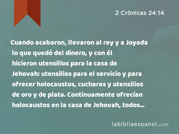 Cuando acabaron, llevaron al rey y a Joyada lo que quedó del dinero, y con él hicieron utensilios para la casa de Jehovah: utensilios para el servicio y para ofrecer holocaustos, cucharas y utensilios de oro y de plata. Continuamente ofrecían holocaustos en la casa de Jehovah, todos los días de Joyada. - 2 Crônicas 24:14