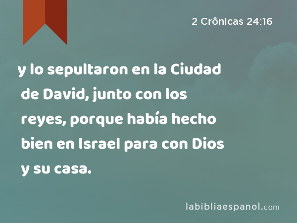 y lo sepultaron en la Ciudad de David, junto con los reyes, porque había hecho bien en Israel para con Dios y su casa. - 2 Crônicas 24:16