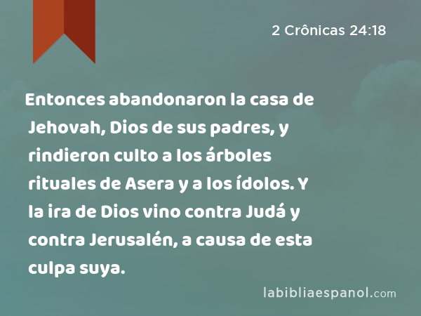 Entonces abandonaron la casa de Jehovah, Dios de sus padres, y rindieron culto a los árboles rituales de Asera y a los ídolos. Y la ira de Dios vino contra Judá y contra Jerusalén, a causa de esta culpa suya. - 2 Crônicas 24:18