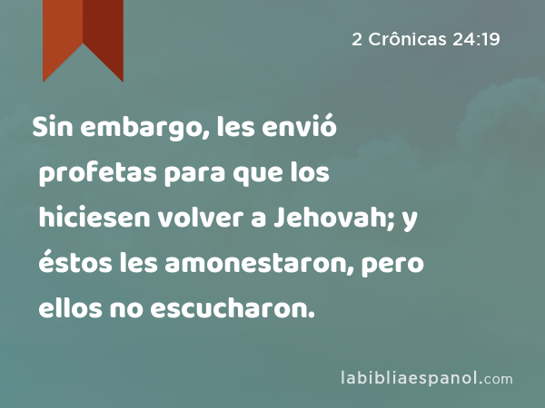 Sin embargo, les envió profetas para que los hiciesen volver a Jehovah; y éstos les amonestaron, pero ellos no escucharon. - 2 Crônicas 24:19