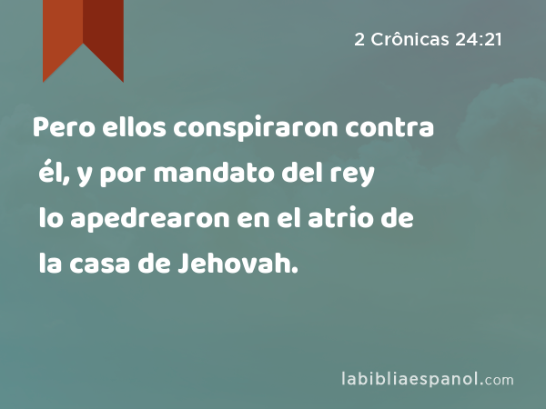 Pero ellos conspiraron contra él, y por mandato del rey lo apedrearon en el atrio de la casa de Jehovah. - 2 Crônicas 24:21